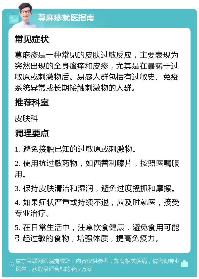 荨麻疹就医指南 常见症状 荨麻疹是一种常见的皮肤过敏反应，主要表现为突然出现的全身瘙痒和皮疹，尤其是在暴露于过敏原或刺激物后。易感人群包括有过敏史、免疫系统异常或长期接触刺激物的人群。 推荐科室 皮肤科 调理要点 1. 避免接触已知的过敏原或刺激物。 2. 使用抗过敏药物，如西替利嗪片，按照医嘱服用。 3. 保持皮肤清洁和湿润，避免过度搔抓和摩擦。 4. 如果症状严重或持续不退，应及时就医，接受专业治疗。 5. 在日常生活中，注意饮食健康，避免食用可能引起过敏的食物，增强体质，提高免疫力。