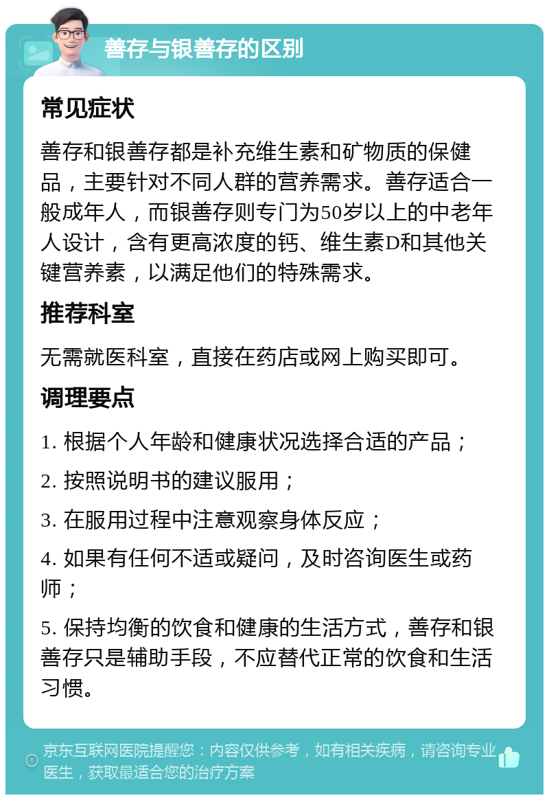 善存与银善存的区别 常见症状 善存和银善存都是补充维生素和矿物质的保健品，主要针对不同人群的营养需求。善存适合一般成年人，而银善存则专门为50岁以上的中老年人设计，含有更高浓度的钙、维生素D和其他关键营养素，以满足他们的特殊需求。 推荐科室 无需就医科室，直接在药店或网上购买即可。 调理要点 1. 根据个人年龄和健康状况选择合适的产品； 2. 按照说明书的建议服用； 3. 在服用过程中注意观察身体反应； 4. 如果有任何不适或疑问，及时咨询医生或药师； 5. 保持均衡的饮食和健康的生活方式，善存和银善存只是辅助手段，不应替代正常的饮食和生活习惯。