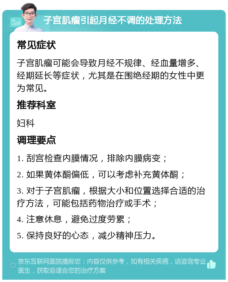 子宫肌瘤引起月经不调的处理方法 常见症状 子宫肌瘤可能会导致月经不规律、经血量增多、经期延长等症状，尤其是在围绝经期的女性中更为常见。 推荐科室 妇科 调理要点 1. 刮宫检查内膜情况，排除内膜病变； 2. 如果黄体酮偏低，可以考虑补充黄体酮； 3. 对于子宫肌瘤，根据大小和位置选择合适的治疗方法，可能包括药物治疗或手术； 4. 注意休息，避免过度劳累； 5. 保持良好的心态，减少精神压力。