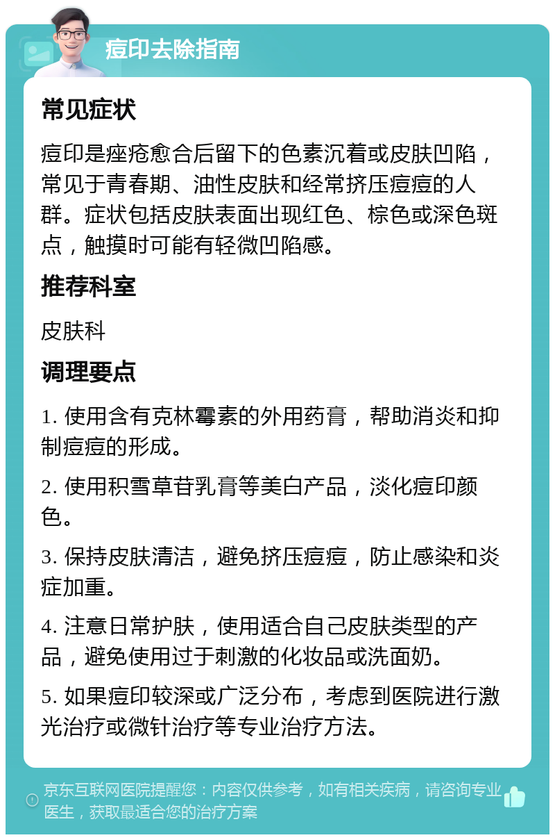 痘印去除指南 常见症状 痘印是痤疮愈合后留下的色素沉着或皮肤凹陷，常见于青春期、油性皮肤和经常挤压痘痘的人群。症状包括皮肤表面出现红色、棕色或深色斑点，触摸时可能有轻微凹陷感。 推荐科室 皮肤科 调理要点 1. 使用含有克林霉素的外用药膏，帮助消炎和抑制痘痘的形成。 2. 使用积雪草苷乳膏等美白产品，淡化痘印颜色。 3. 保持皮肤清洁，避免挤压痘痘，防止感染和炎症加重。 4. 注意日常护肤，使用适合自己皮肤类型的产品，避免使用过于刺激的化妆品或洗面奶。 5. 如果痘印较深或广泛分布，考虑到医院进行激光治疗或微针治疗等专业治疗方法。