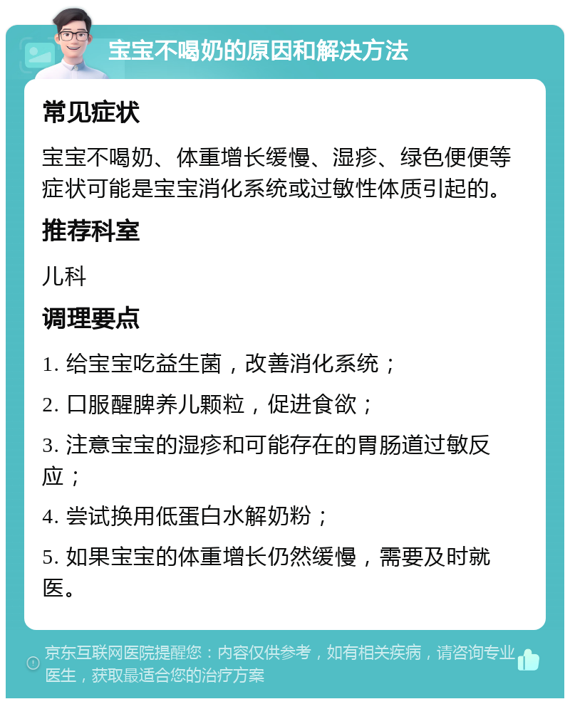 宝宝不喝奶的原因和解决方法 常见症状 宝宝不喝奶、体重增长缓慢、湿疹、绿色便便等症状可能是宝宝消化系统或过敏性体质引起的。 推荐科室 儿科 调理要点 1. 给宝宝吃益生菌，改善消化系统； 2. 口服醒脾养儿颗粒，促进食欲； 3. 注意宝宝的湿疹和可能存在的胃肠道过敏反应； 4. 尝试换用低蛋白水解奶粉； 5. 如果宝宝的体重增长仍然缓慢，需要及时就医。