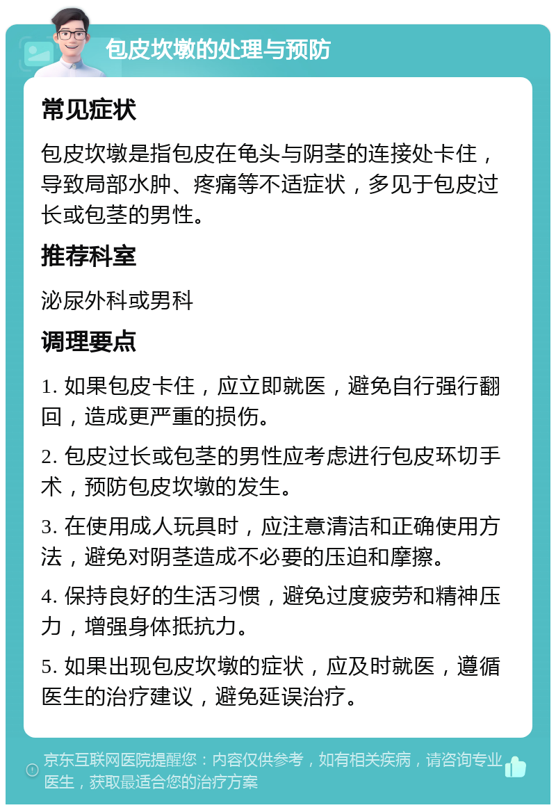 包皮坎墩的处理与预防 常见症状 包皮坎墩是指包皮在龟头与阴茎的连接处卡住，导致局部水肿、疼痛等不适症状，多见于包皮过长或包茎的男性。 推荐科室 泌尿外科或男科 调理要点 1. 如果包皮卡住，应立即就医，避免自行强行翻回，造成更严重的损伤。 2. 包皮过长或包茎的男性应考虑进行包皮环切手术，预防包皮坎墩的发生。 3. 在使用成人玩具时，应注意清洁和正确使用方法，避免对阴茎造成不必要的压迫和摩擦。 4. 保持良好的生活习惯，避免过度疲劳和精神压力，增强身体抵抗力。 5. 如果出现包皮坎墩的症状，应及时就医，遵循医生的治疗建议，避免延误治疗。