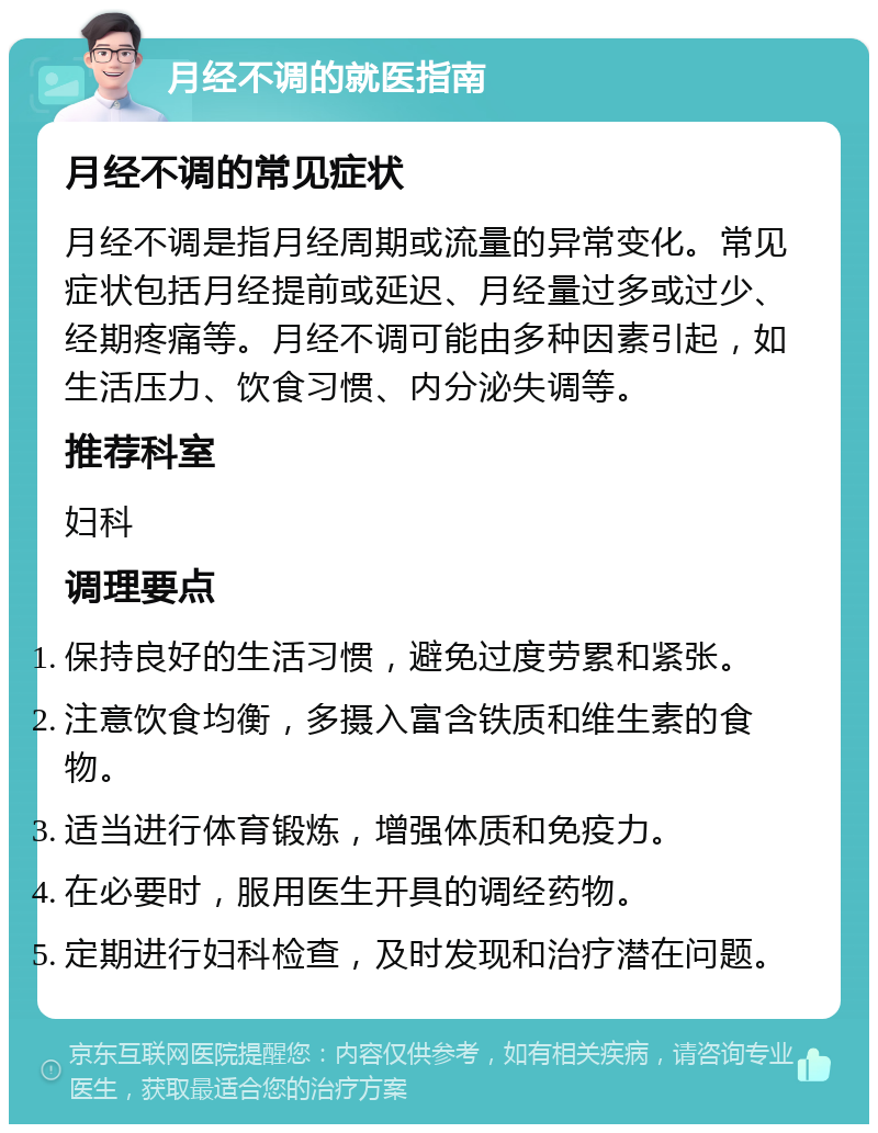 月经不调的就医指南 月经不调的常见症状 月经不调是指月经周期或流量的异常变化。常见症状包括月经提前或延迟、月经量过多或过少、经期疼痛等。月经不调可能由多种因素引起，如生活压力、饮食习惯、内分泌失调等。 推荐科室 妇科 调理要点 保持良好的生活习惯，避免过度劳累和紧张。 注意饮食均衡，多摄入富含铁质和维生素的食物。 适当进行体育锻炼，增强体质和免疫力。 在必要时，服用医生开具的调经药物。 定期进行妇科检查，及时发现和治疗潜在问题。