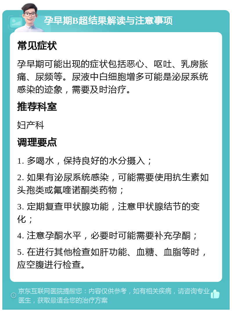 孕早期B超结果解读与注意事项 常见症状 孕早期可能出现的症状包括恶心、呕吐、乳房胀痛、尿频等。尿液中白细胞增多可能是泌尿系统感染的迹象，需要及时治疗。 推荐科室 妇产科 调理要点 1. 多喝水，保持良好的水分摄入； 2. 如果有泌尿系统感染，可能需要使用抗生素如头孢类或氟喹诺酮类药物； 3. 定期复查甲状腺功能，注意甲状腺结节的变化； 4. 注意孕酮水平，必要时可能需要补充孕酮； 5. 在进行其他检查如肝功能、血糖、血脂等时，应空腹进行检查。