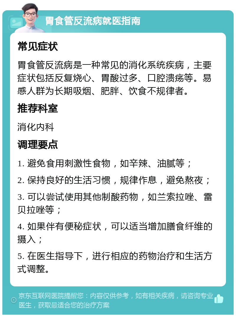 胃食管反流病就医指南 常见症状 胃食管反流病是一种常见的消化系统疾病，主要症状包括反复烧心、胃酸过多、口腔溃疡等。易感人群为长期吸烟、肥胖、饮食不规律者。 推荐科室 消化内科 调理要点 1. 避免食用刺激性食物，如辛辣、油腻等； 2. 保持良好的生活习惯，规律作息，避免熬夜； 3. 可以尝试使用其他制酸药物，如兰索拉唑、雷贝拉唑等； 4. 如果伴有便秘症状，可以适当增加膳食纤维的摄入； 5. 在医生指导下，进行相应的药物治疗和生活方式调整。