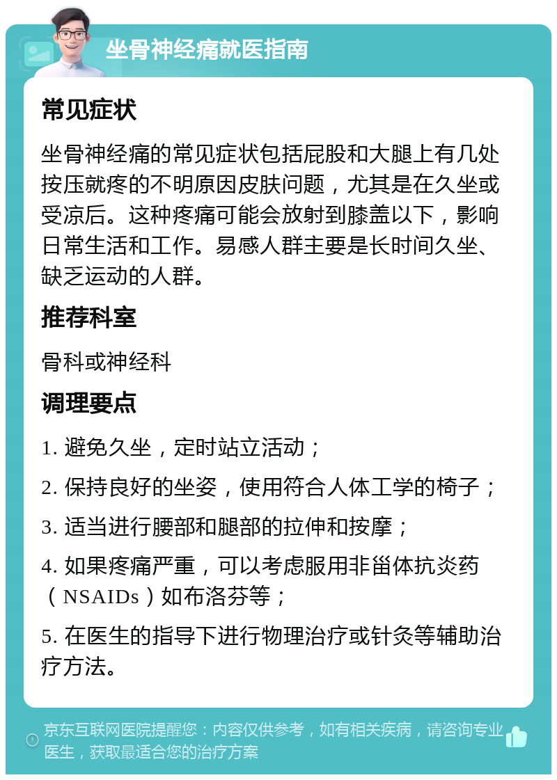 坐骨神经痛就医指南 常见症状 坐骨神经痛的常见症状包括屁股和大腿上有几处按压就疼的不明原因皮肤问题，尤其是在久坐或受凉后。这种疼痛可能会放射到膝盖以下，影响日常生活和工作。易感人群主要是长时间久坐、缺乏运动的人群。 推荐科室 骨科或神经科 调理要点 1. 避免久坐，定时站立活动； 2. 保持良好的坐姿，使用符合人体工学的椅子； 3. 适当进行腰部和腿部的拉伸和按摩； 4. 如果疼痛严重，可以考虑服用非甾体抗炎药（NSAIDs）如布洛芬等； 5. 在医生的指导下进行物理治疗或针灸等辅助治疗方法。