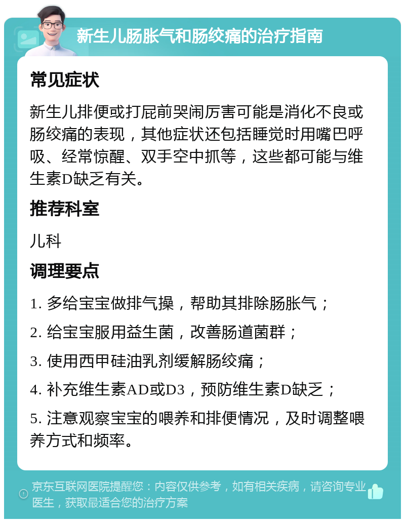 新生儿肠胀气和肠绞痛的治疗指南 常见症状 新生儿排便或打屁前哭闹厉害可能是消化不良或肠绞痛的表现，其他症状还包括睡觉时用嘴巴呼吸、经常惊醒、双手空中抓等，这些都可能与维生素D缺乏有关。 推荐科室 儿科 调理要点 1. 多给宝宝做排气操，帮助其排除肠胀气； 2. 给宝宝服用益生菌，改善肠道菌群； 3. 使用西甲硅油乳剂缓解肠绞痛； 4. 补充维生素AD或D3，预防维生素D缺乏； 5. 注意观察宝宝的喂养和排便情况，及时调整喂养方式和频率。