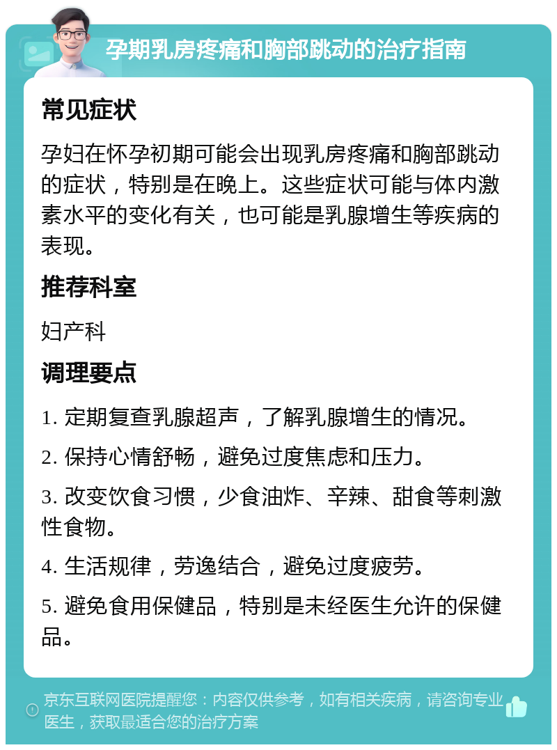 孕期乳房疼痛和胸部跳动的治疗指南 常见症状 孕妇在怀孕初期可能会出现乳房疼痛和胸部跳动的症状，特别是在晚上。这些症状可能与体内激素水平的变化有关，也可能是乳腺增生等疾病的表现。 推荐科室 妇产科 调理要点 1. 定期复查乳腺超声，了解乳腺增生的情况。 2. 保持心情舒畅，避免过度焦虑和压力。 3. 改变饮食习惯，少食油炸、辛辣、甜食等刺激性食物。 4. 生活规律，劳逸结合，避免过度疲劳。 5. 避免食用保健品，特别是未经医生允许的保健品。