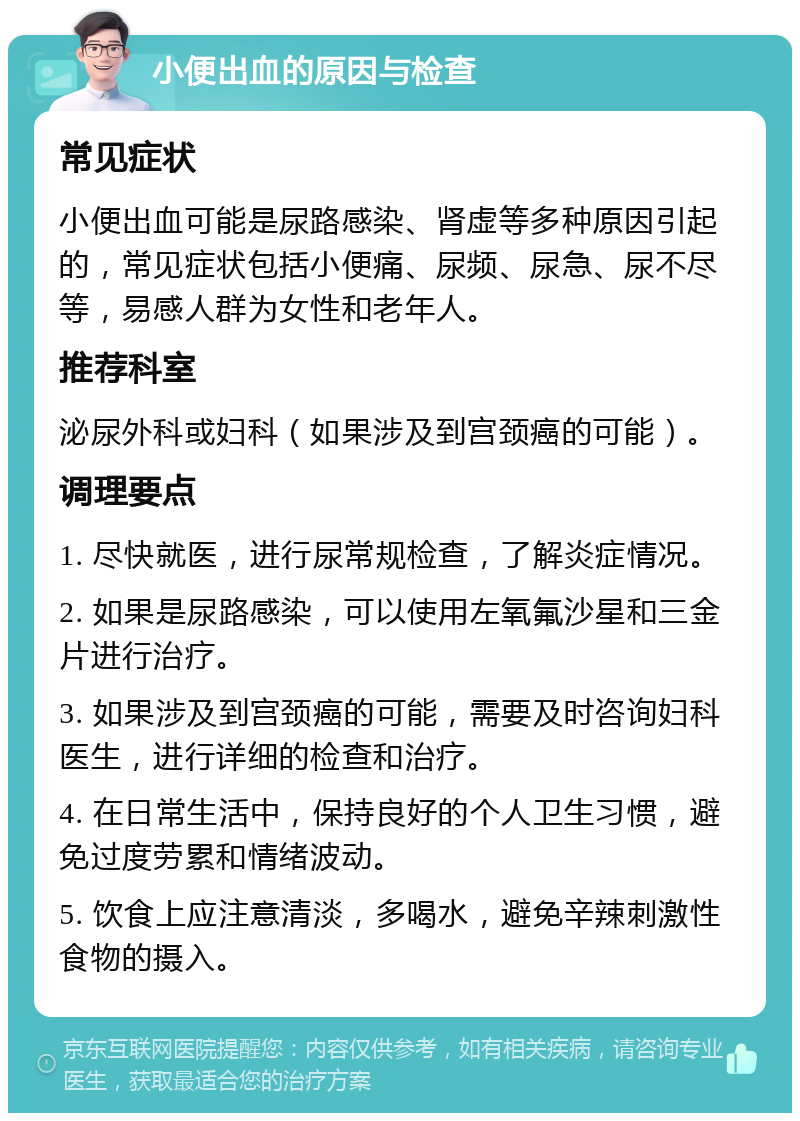 小便出血的原因与检查 常见症状 小便出血可能是尿路感染、肾虚等多种原因引起的，常见症状包括小便痛、尿频、尿急、尿不尽等，易感人群为女性和老年人。 推荐科室 泌尿外科或妇科（如果涉及到宫颈癌的可能）。 调理要点 1. 尽快就医，进行尿常规检查，了解炎症情况。 2. 如果是尿路感染，可以使用左氧氟沙星和三金片进行治疗。 3. 如果涉及到宫颈癌的可能，需要及时咨询妇科医生，进行详细的检查和治疗。 4. 在日常生活中，保持良好的个人卫生习惯，避免过度劳累和情绪波动。 5. 饮食上应注意清淡，多喝水，避免辛辣刺激性食物的摄入。