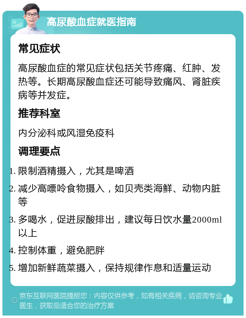 高尿酸血症就医指南 常见症状 高尿酸血症的常见症状包括关节疼痛、红肿、发热等。长期高尿酸血症还可能导致痛风、肾脏疾病等并发症。 推荐科室 内分泌科或风湿免疫科 调理要点 限制酒精摄入，尤其是啤酒 减少高嘌呤食物摄入，如贝壳类海鲜、动物内脏等 多喝水，促进尿酸排出，建议每日饮水量2000ml以上 控制体重，避免肥胖 增加新鲜蔬菜摄入，保持规律作息和适量运动