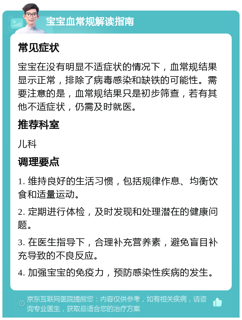 宝宝血常规解读指南 常见症状 宝宝在没有明显不适症状的情况下，血常规结果显示正常，排除了病毒感染和缺铁的可能性。需要注意的是，血常规结果只是初步筛查，若有其他不适症状，仍需及时就医。 推荐科室 儿科 调理要点 1. 维持良好的生活习惯，包括规律作息、均衡饮食和适量运动。 2. 定期进行体检，及时发现和处理潜在的健康问题。 3. 在医生指导下，合理补充营养素，避免盲目补充导致的不良反应。 4. 加强宝宝的免疫力，预防感染性疾病的发生。