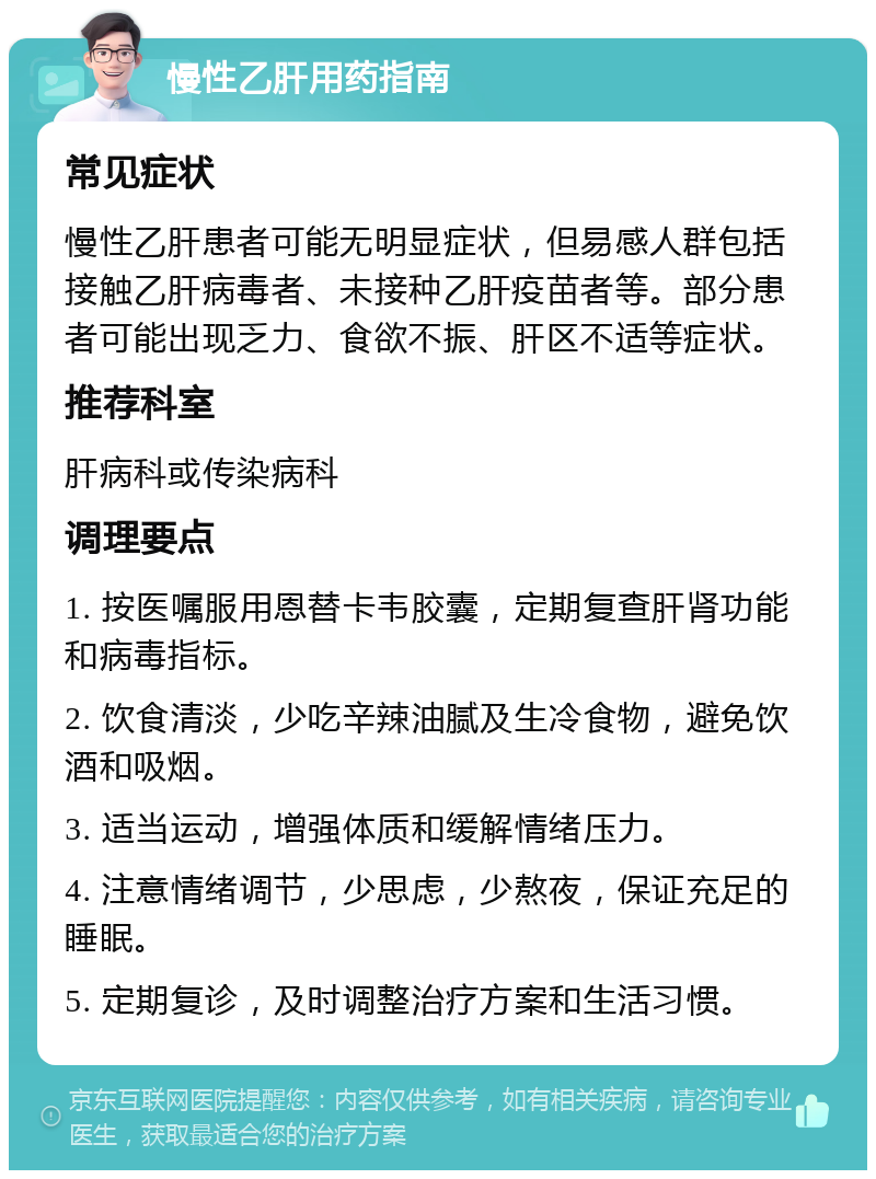 慢性乙肝用药指南 常见症状 慢性乙肝患者可能无明显症状，但易感人群包括接触乙肝病毒者、未接种乙肝疫苗者等。部分患者可能出现乏力、食欲不振、肝区不适等症状。 推荐科室 肝病科或传染病科 调理要点 1. 按医嘱服用恩替卡韦胶囊，定期复查肝肾功能和病毒指标。 2. 饮食清淡，少吃辛辣油腻及生冷食物，避免饮酒和吸烟。 3. 适当运动，增强体质和缓解情绪压力。 4. 注意情绪调节，少思虑，少熬夜，保证充足的睡眠。 5. 定期复诊，及时调整治疗方案和生活习惯。