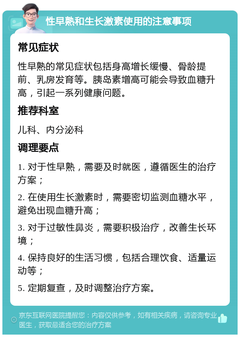 性早熟和生长激素使用的注意事项 常见症状 性早熟的常见症状包括身高增长缓慢、骨龄提前、乳房发育等。胰岛素增高可能会导致血糖升高，引起一系列健康问题。 推荐科室 儿科、内分泌科 调理要点 1. 对于性早熟，需要及时就医，遵循医生的治疗方案； 2. 在使用生长激素时，需要密切监测血糖水平，避免出现血糖升高； 3. 对于过敏性鼻炎，需要积极治疗，改善生长环境； 4. 保持良好的生活习惯，包括合理饮食、适量运动等； 5. 定期复查，及时调整治疗方案。