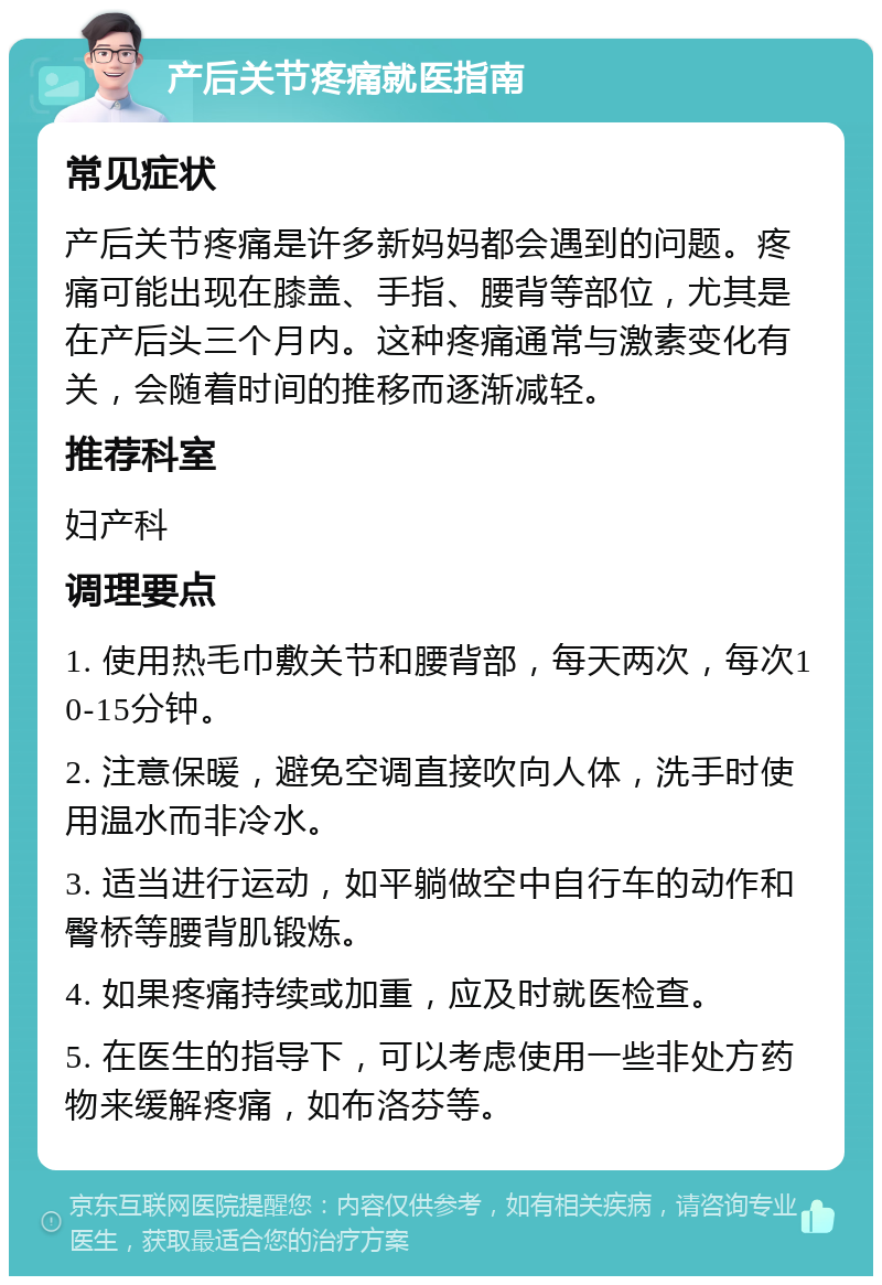 产后关节疼痛就医指南 常见症状 产后关节疼痛是许多新妈妈都会遇到的问题。疼痛可能出现在膝盖、手指、腰背等部位，尤其是在产后头三个月内。这种疼痛通常与激素变化有关，会随着时间的推移而逐渐减轻。 推荐科室 妇产科 调理要点 1. 使用热毛巾敷关节和腰背部，每天两次，每次10-15分钟。 2. 注意保暖，避免空调直接吹向人体，洗手时使用温水而非冷水。 3. 适当进行运动，如平躺做空中自行车的动作和臀桥等腰背肌锻炼。 4. 如果疼痛持续或加重，应及时就医检查。 5. 在医生的指导下，可以考虑使用一些非处方药物来缓解疼痛，如布洛芬等。