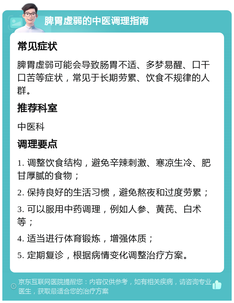 脾胃虚弱的中医调理指南 常见症状 脾胃虚弱可能会导致肠胃不适、多梦易醒、口干口苦等症状，常见于长期劳累、饮食不规律的人群。 推荐科室 中医科 调理要点 1. 调整饮食结构，避免辛辣刺激、寒凉生冷、肥甘厚腻的食物； 2. 保持良好的生活习惯，避免熬夜和过度劳累； 3. 可以服用中药调理，例如人参、黄芪、白术等； 4. 适当进行体育锻炼，增强体质； 5. 定期复诊，根据病情变化调整治疗方案。