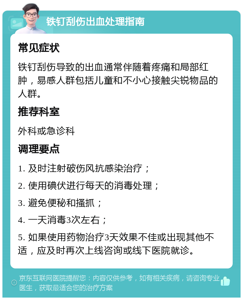 铁钉刮伤出血处理指南 常见症状 铁钉刮伤导致的出血通常伴随着疼痛和局部红肿，易感人群包括儿童和不小心接触尖锐物品的人群。 推荐科室 外科或急诊科 调理要点 1. 及时注射破伤风抗感染治疗； 2. 使用碘伏进行每天的消毒处理； 3. 避免便秘和搔抓； 4. 一天消毒3次左右； 5. 如果使用药物治疗3天效果不佳或出现其他不适，应及时再次上线咨询或线下医院就诊。