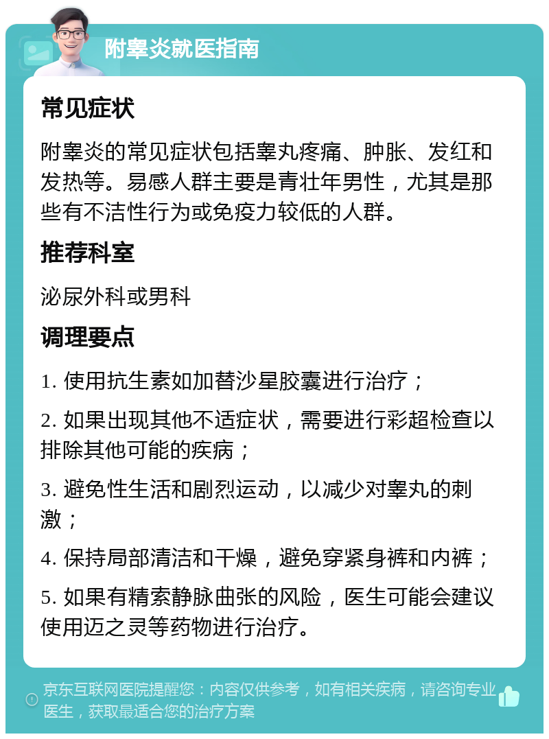 附睾炎就医指南 常见症状 附睾炎的常见症状包括睾丸疼痛、肿胀、发红和发热等。易感人群主要是青壮年男性，尤其是那些有不洁性行为或免疫力较低的人群。 推荐科室 泌尿外科或男科 调理要点 1. 使用抗生素如加替沙星胶囊进行治疗； 2. 如果出现其他不适症状，需要进行彩超检查以排除其他可能的疾病； 3. 避免性生活和剧烈运动，以减少对睾丸的刺激； 4. 保持局部清洁和干燥，避免穿紧身裤和内裤； 5. 如果有精索静脉曲张的风险，医生可能会建议使用迈之灵等药物进行治疗。