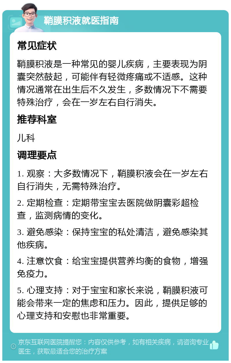 鞘膜积液就医指南 常见症状 鞘膜积液是一种常见的婴儿疾病，主要表现为阴囊突然鼓起，可能伴有轻微疼痛或不适感。这种情况通常在出生后不久发生，多数情况下不需要特殊治疗，会在一岁左右自行消失。 推荐科室 儿科 调理要点 1. 观察：大多数情况下，鞘膜积液会在一岁左右自行消失，无需特殊治疗。 2. 定期检查：定期带宝宝去医院做阴囊彩超检查，监测病情的变化。 3. 避免感染：保持宝宝的私处清洁，避免感染其他疾病。 4. 注意饮食：给宝宝提供营养均衡的食物，增强免疫力。 5. 心理支持：对于宝宝和家长来说，鞘膜积液可能会带来一定的焦虑和压力。因此，提供足够的心理支持和安慰也非常重要。