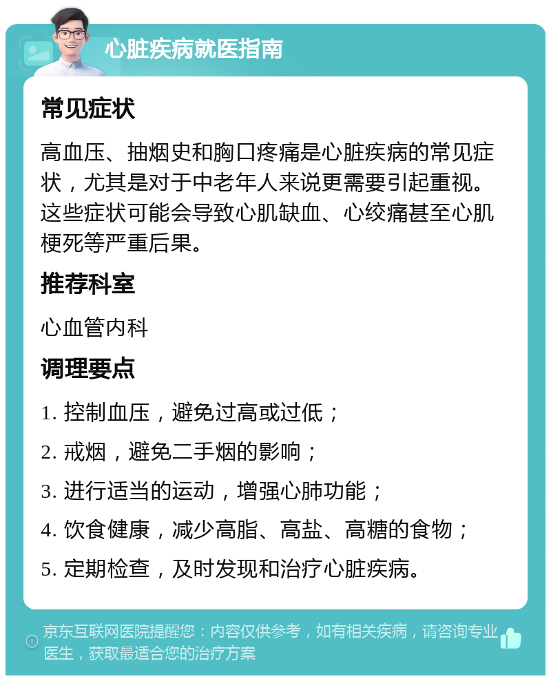 心脏疾病就医指南 常见症状 高血压、抽烟史和胸口疼痛是心脏疾病的常见症状，尤其是对于中老年人来说更需要引起重视。这些症状可能会导致心肌缺血、心绞痛甚至心肌梗死等严重后果。 推荐科室 心血管内科 调理要点 1. 控制血压，避免过高或过低； 2. 戒烟，避免二手烟的影响； 3. 进行适当的运动，增强心肺功能； 4. 饮食健康，减少高脂、高盐、高糖的食物； 5. 定期检查，及时发现和治疗心脏疾病。