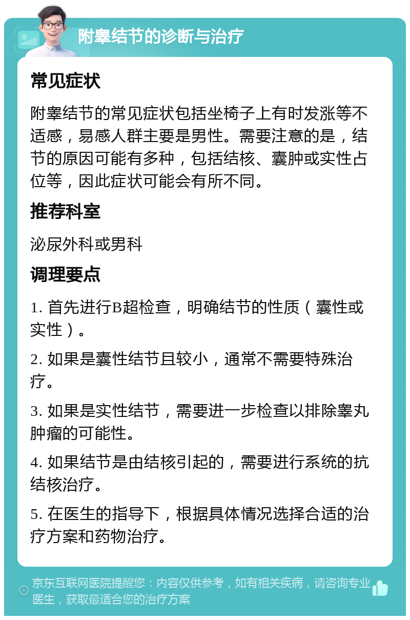 附睾结节的诊断与治疗 常见症状 附睾结节的常见症状包括坐椅子上有时发涨等不适感，易感人群主要是男性。需要注意的是，结节的原因可能有多种，包括结核、囊肿或实性占位等，因此症状可能会有所不同。 推荐科室 泌尿外科或男科 调理要点 1. 首先进行B超检查，明确结节的性质（囊性或实性）。 2. 如果是囊性结节且较小，通常不需要特殊治疗。 3. 如果是实性结节，需要进一步检查以排除睾丸肿瘤的可能性。 4. 如果结节是由结核引起的，需要进行系统的抗结核治疗。 5. 在医生的指导下，根据具体情况选择合适的治疗方案和药物治疗。