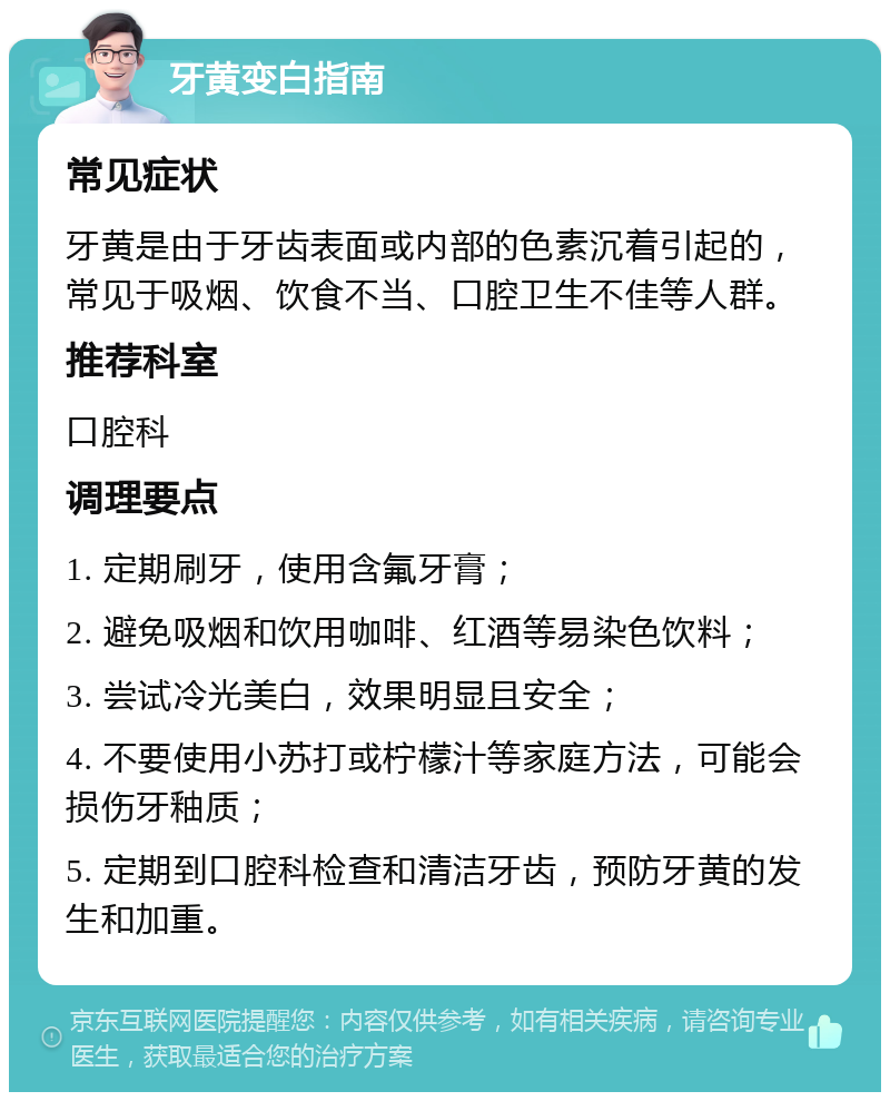 牙黄变白指南 常见症状 牙黄是由于牙齿表面或内部的色素沉着引起的，常见于吸烟、饮食不当、口腔卫生不佳等人群。 推荐科室 口腔科 调理要点 1. 定期刷牙，使用含氟牙膏； 2. 避免吸烟和饮用咖啡、红酒等易染色饮料； 3. 尝试冷光美白，效果明显且安全； 4. 不要使用小苏打或柠檬汁等家庭方法，可能会损伤牙釉质； 5. 定期到口腔科检查和清洁牙齿，预防牙黄的发生和加重。