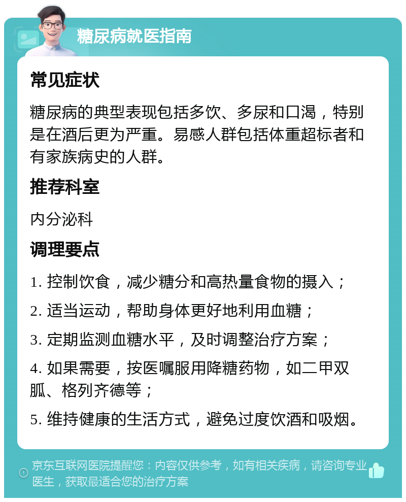 糖尿病就医指南 常见症状 糖尿病的典型表现包括多饮、多尿和口渴，特别是在酒后更为严重。易感人群包括体重超标者和有家族病史的人群。 推荐科室 内分泌科 调理要点 1. 控制饮食，减少糖分和高热量食物的摄入； 2. 适当运动，帮助身体更好地利用血糖； 3. 定期监测血糖水平，及时调整治疗方案； 4. 如果需要，按医嘱服用降糖药物，如二甲双胍、格列齐德等； 5. 维持健康的生活方式，避免过度饮酒和吸烟。