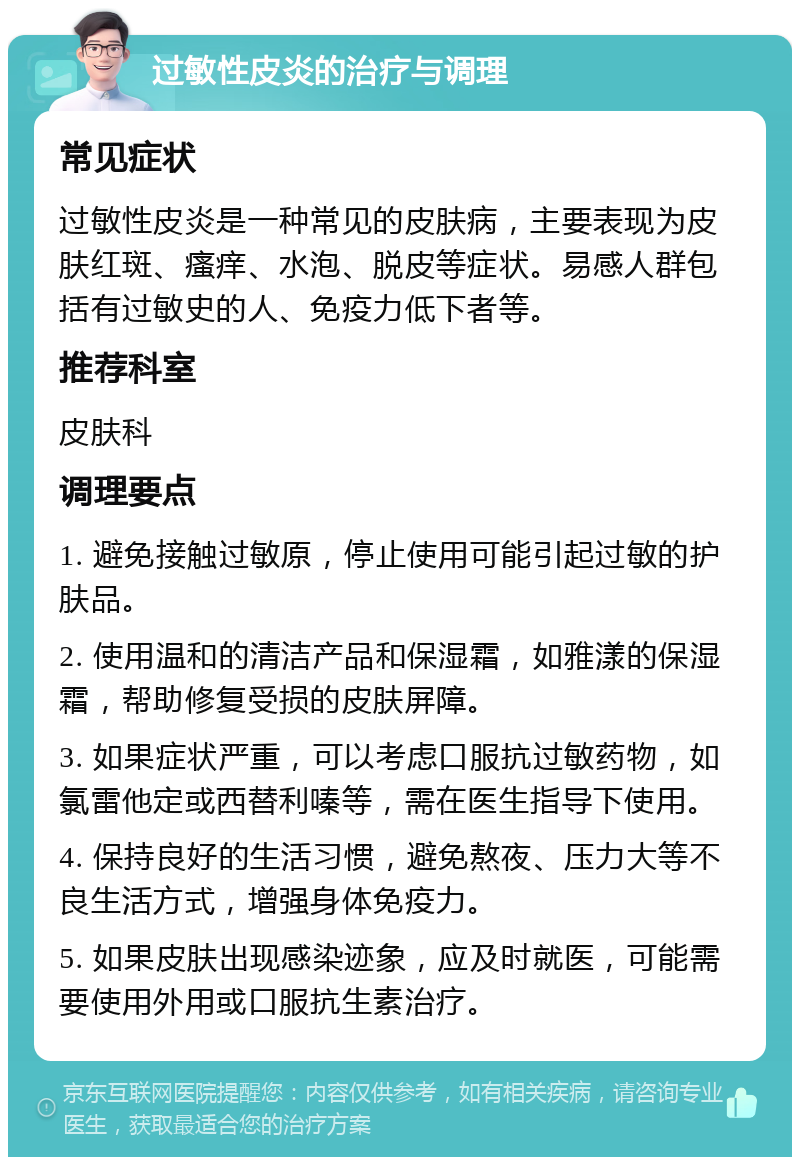 过敏性皮炎的治疗与调理 常见症状 过敏性皮炎是一种常见的皮肤病，主要表现为皮肤红斑、瘙痒、水泡、脱皮等症状。易感人群包括有过敏史的人、免疫力低下者等。 推荐科室 皮肤科 调理要点 1. 避免接触过敏原，停止使用可能引起过敏的护肤品。 2. 使用温和的清洁产品和保湿霜，如雅漾的保湿霜，帮助修复受损的皮肤屏障。 3. 如果症状严重，可以考虑口服抗过敏药物，如氯雷他定或西替利嗪等，需在医生指导下使用。 4. 保持良好的生活习惯，避免熬夜、压力大等不良生活方式，增强身体免疫力。 5. 如果皮肤出现感染迹象，应及时就医，可能需要使用外用或口服抗生素治疗。