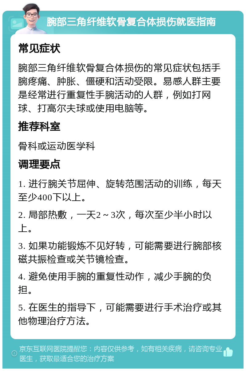 腕部三角纤维软骨复合体损伤就医指南 常见症状 腕部三角纤维软骨复合体损伤的常见症状包括手腕疼痛、肿胀、僵硬和活动受限。易感人群主要是经常进行重复性手腕活动的人群，例如打网球、打高尔夫球或使用电脑等。 推荐科室 骨科或运动医学科 调理要点 1. 进行腕关节屈伸、旋转范围活动的训练，每天至少400下以上。 2. 局部热敷，一天2～3次，每次至少半小时以上。 3. 如果功能锻炼不见好转，可能需要进行腕部核磁共振检查或关节镜检查。 4. 避免使用手腕的重复性动作，减少手腕的负担。 5. 在医生的指导下，可能需要进行手术治疗或其他物理治疗方法。