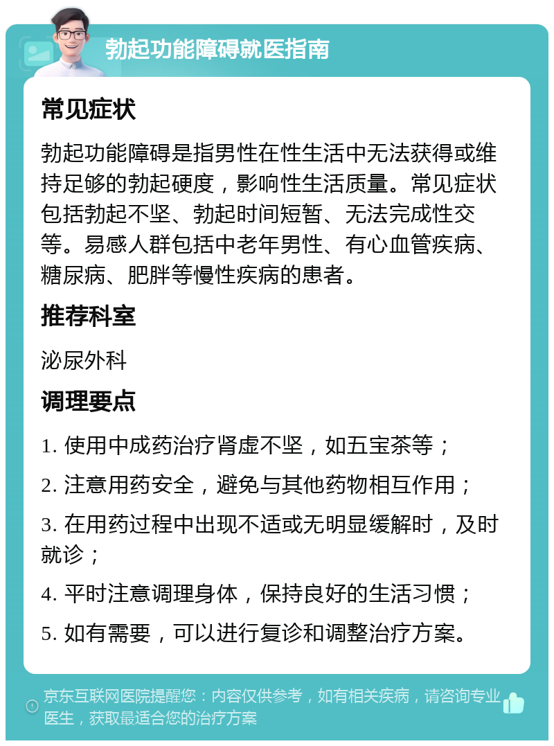 勃起功能障碍就医指南 常见症状 勃起功能障碍是指男性在性生活中无法获得或维持足够的勃起硬度，影响性生活质量。常见症状包括勃起不坚、勃起时间短暂、无法完成性交等。易感人群包括中老年男性、有心血管疾病、糖尿病、肥胖等慢性疾病的患者。 推荐科室 泌尿外科 调理要点 1. 使用中成药治疗肾虚不坚，如五宝茶等； 2. 注意用药安全，避免与其他药物相互作用； 3. 在用药过程中出现不适或无明显缓解时，及时就诊； 4. 平时注意调理身体，保持良好的生活习惯； 5. 如有需要，可以进行复诊和调整治疗方案。