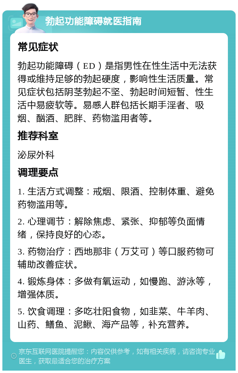 勃起功能障碍就医指南 常见症状 勃起功能障碍（ED）是指男性在性生活中无法获得或维持足够的勃起硬度，影响性生活质量。常见症状包括阴茎勃起不坚、勃起时间短暂、性生活中易疲软等。易感人群包括长期手淫者、吸烟、酗酒、肥胖、药物滥用者等。 推荐科室 泌尿外科 调理要点 1. 生活方式调整：戒烟、限酒、控制体重、避免药物滥用等。 2. 心理调节：解除焦虑、紧张、抑郁等负面情绪，保持良好的心态。 3. 药物治疗：西地那非（万艾可）等口服药物可辅助改善症状。 4. 锻炼身体：多做有氧运动，如慢跑、游泳等，增强体质。 5. 饮食调理：多吃壮阳食物，如韭菜、牛羊肉、山药、鳝鱼、泥鳅、海产品等，补充营养。