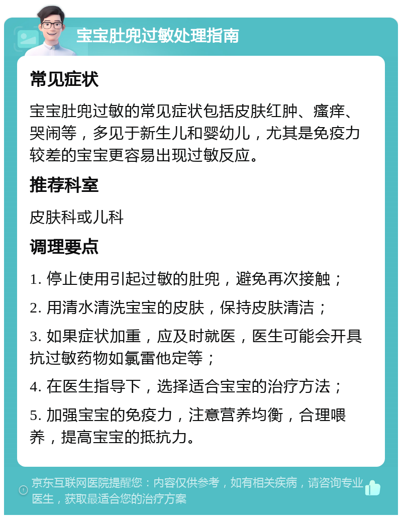 宝宝肚兜过敏处理指南 常见症状 宝宝肚兜过敏的常见症状包括皮肤红肿、瘙痒、哭闹等，多见于新生儿和婴幼儿，尤其是免疫力较差的宝宝更容易出现过敏反应。 推荐科室 皮肤科或儿科 调理要点 1. 停止使用引起过敏的肚兜，避免再次接触； 2. 用清水清洗宝宝的皮肤，保持皮肤清洁； 3. 如果症状加重，应及时就医，医生可能会开具抗过敏药物如氯雷他定等； 4. 在医生指导下，选择适合宝宝的治疗方法； 5. 加强宝宝的免疫力，注意营养均衡，合理喂养，提高宝宝的抵抗力。