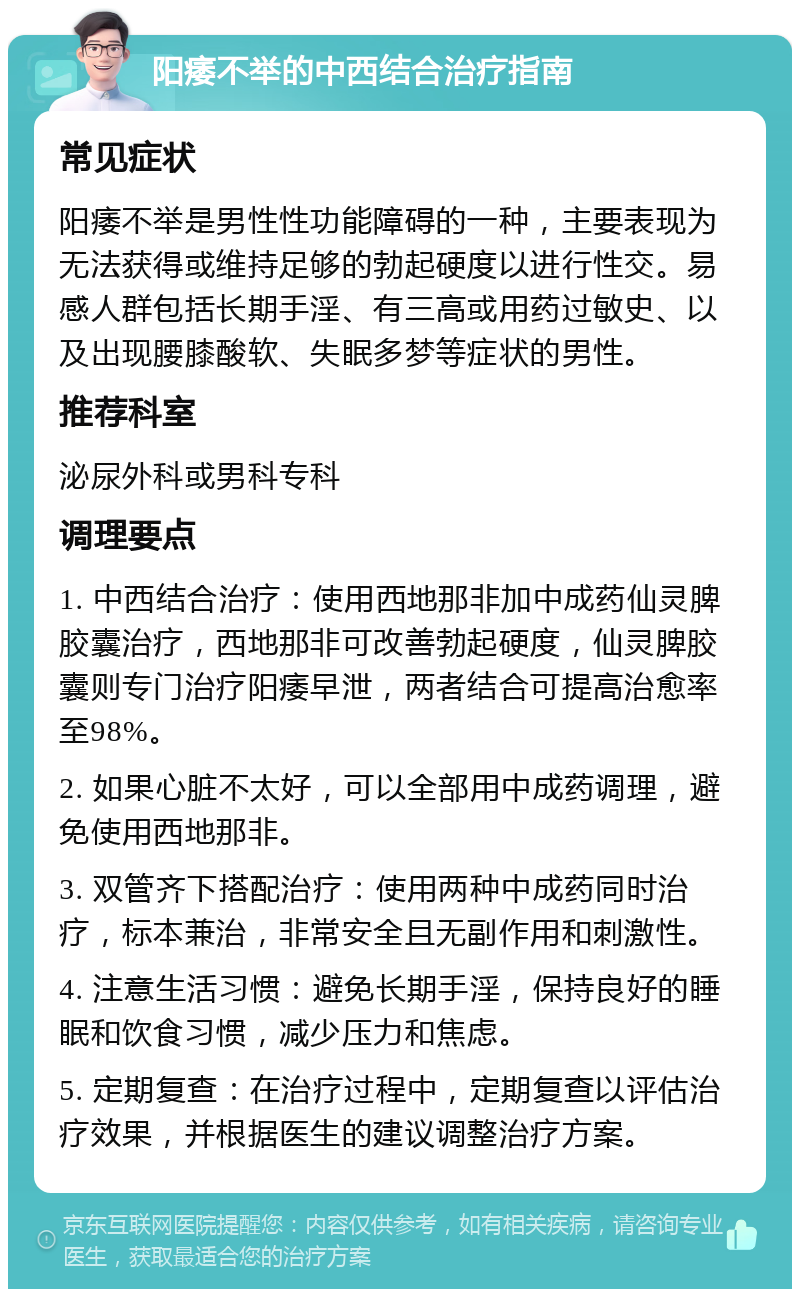 阳痿不举的中西结合治疗指南 常见症状 阳痿不举是男性性功能障碍的一种，主要表现为无法获得或维持足够的勃起硬度以进行性交。易感人群包括长期手淫、有三高或用药过敏史、以及出现腰膝酸软、失眠多梦等症状的男性。 推荐科室 泌尿外科或男科专科 调理要点 1. 中西结合治疗：使用西地那非加中成药仙灵脾胶囊治疗，西地那非可改善勃起硬度，仙灵脾胶囊则专门治疗阳痿早泄，两者结合可提高治愈率至98%。 2. 如果心脏不太好，可以全部用中成药调理，避免使用西地那非。 3. 双管齐下搭配治疗：使用两种中成药同时治疗，标本兼治，非常安全且无副作用和刺激性。 4. 注意生活习惯：避免长期手淫，保持良好的睡眠和饮食习惯，减少压力和焦虑。 5. 定期复查：在治疗过程中，定期复查以评估治疗效果，并根据医生的建议调整治疗方案。