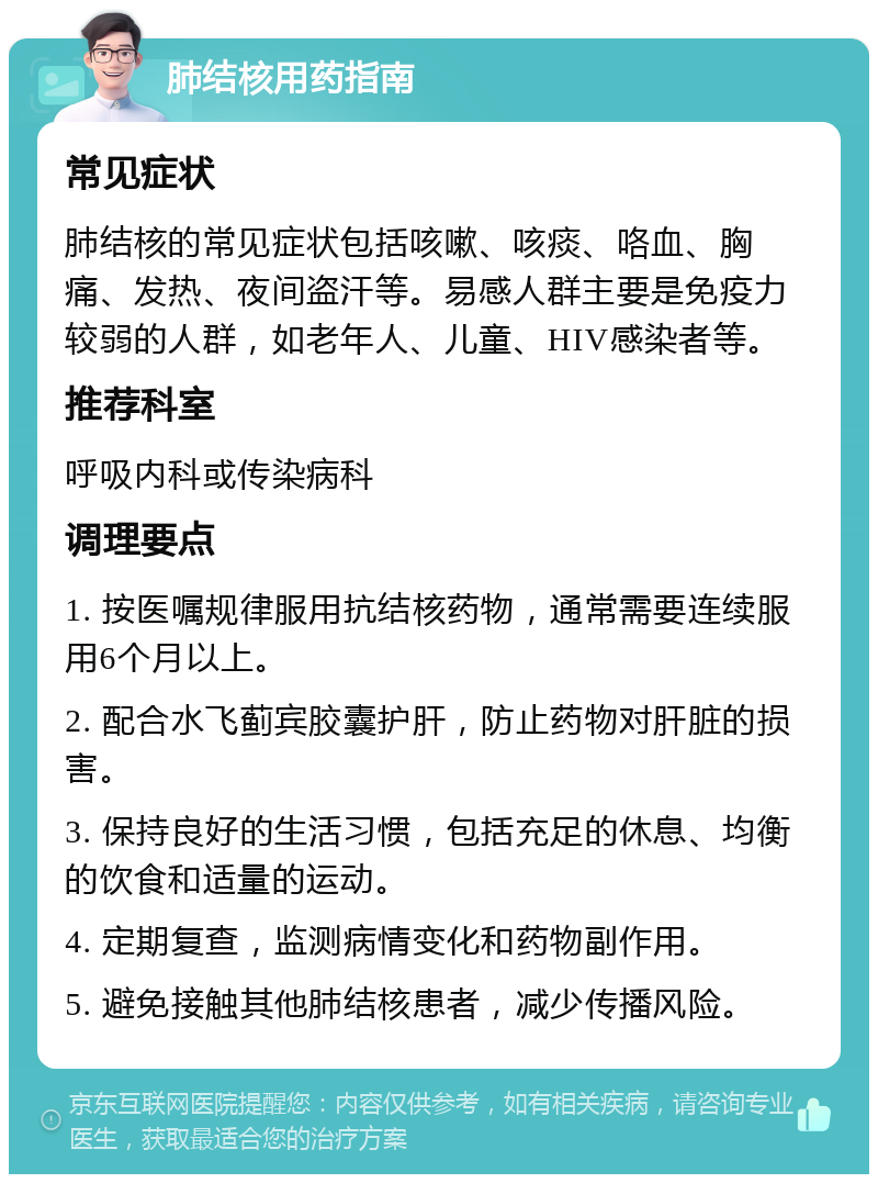 肺结核用药指南 常见症状 肺结核的常见症状包括咳嗽、咳痰、咯血、胸痛、发热、夜间盗汗等。易感人群主要是免疫力较弱的人群，如老年人、儿童、HIV感染者等。 推荐科室 呼吸内科或传染病科 调理要点 1. 按医嘱规律服用抗结核药物，通常需要连续服用6个月以上。 2. 配合水飞蓟宾胶囊护肝，防止药物对肝脏的损害。 3. 保持良好的生活习惯，包括充足的休息、均衡的饮食和适量的运动。 4. 定期复查，监测病情变化和药物副作用。 5. 避免接触其他肺结核患者，减少传播风险。