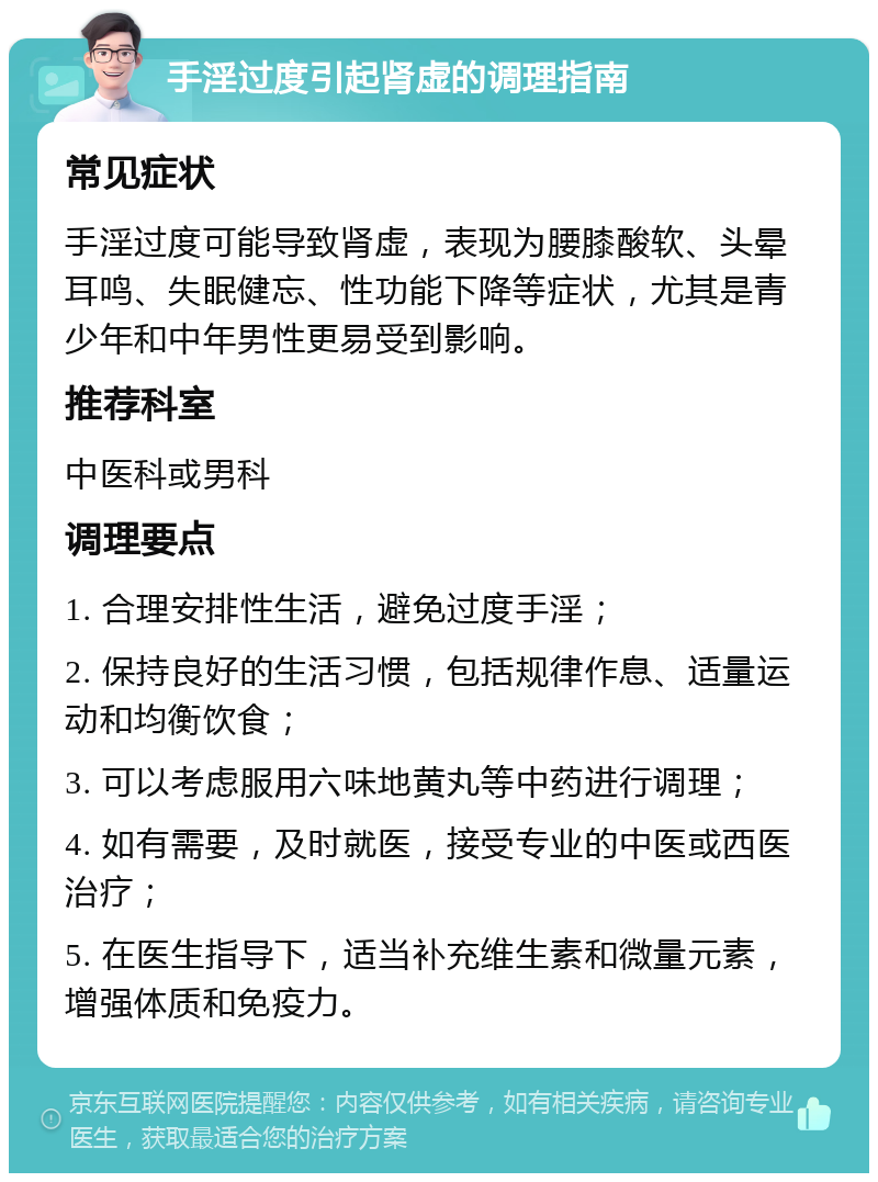 手淫过度引起肾虚的调理指南 常见症状 手淫过度可能导致肾虚，表现为腰膝酸软、头晕耳鸣、失眠健忘、性功能下降等症状，尤其是青少年和中年男性更易受到影响。 推荐科室 中医科或男科 调理要点 1. 合理安排性生活，避免过度手淫； 2. 保持良好的生活习惯，包括规律作息、适量运动和均衡饮食； 3. 可以考虑服用六味地黄丸等中药进行调理； 4. 如有需要，及时就医，接受专业的中医或西医治疗； 5. 在医生指导下，适当补充维生素和微量元素，增强体质和免疫力。