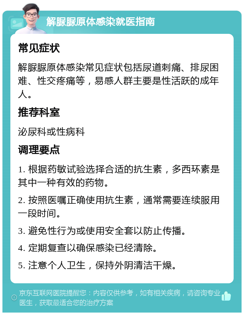 解脲脲原体感染就医指南 常见症状 解脲脲原体感染常见症状包括尿道刺痛、排尿困难、性交疼痛等，易感人群主要是性活跃的成年人。 推荐科室 泌尿科或性病科 调理要点 1. 根据药敏试验选择合适的抗生素，多西环素是其中一种有效的药物。 2. 按照医嘱正确使用抗生素，通常需要连续服用一段时间。 3. 避免性行为或使用安全套以防止传播。 4. 定期复查以确保感染已经清除。 5. 注意个人卫生，保持外阴清洁干燥。