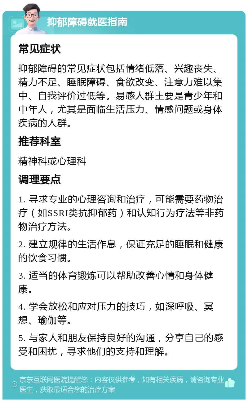 抑郁障碍就医指南 常见症状 抑郁障碍的常见症状包括情绪低落、兴趣丧失、精力不足、睡眠障碍、食欲改变、注意力难以集中、自我评价过低等。易感人群主要是青少年和中年人，尤其是面临生活压力、情感问题或身体疾病的人群。 推荐科室 精神科或心理科 调理要点 1. 寻求专业的心理咨询和治疗，可能需要药物治疗（如SSRI类抗抑郁药）和认知行为疗法等非药物治疗方法。 2. 建立规律的生活作息，保证充足的睡眠和健康的饮食习惯。 3. 适当的体育锻炼可以帮助改善心情和身体健康。 4. 学会放松和应对压力的技巧，如深呼吸、冥想、瑜伽等。 5. 与家人和朋友保持良好的沟通，分享自己的感受和困扰，寻求他们的支持和理解。