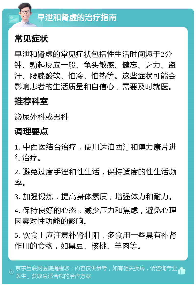 早泄和肾虚的治疗指南 常见症状 早泄和肾虚的常见症状包括性生活时间短于2分钟、勃起反应一般、龟头敏感、健忘、乏力、盗汗、腰膝酸软、怕冷、怕热等。这些症状可能会影响患者的生活质量和自信心，需要及时就医。 推荐科室 泌尿外科或男科 调理要点 1. 中西医结合治疗，使用达泊西汀和博力康片进行治疗。 2. 避免过度手淫和性生活，保持适度的性生活频率。 3. 加强锻炼，提高身体素质，增强体力和耐力。 4. 保持良好的心态，减少压力和焦虑，避免心理因素对性功能的影响。 5. 饮食上应注意补肾壮阳，多食用一些具有补肾作用的食物，如黑豆、核桃、羊肉等。