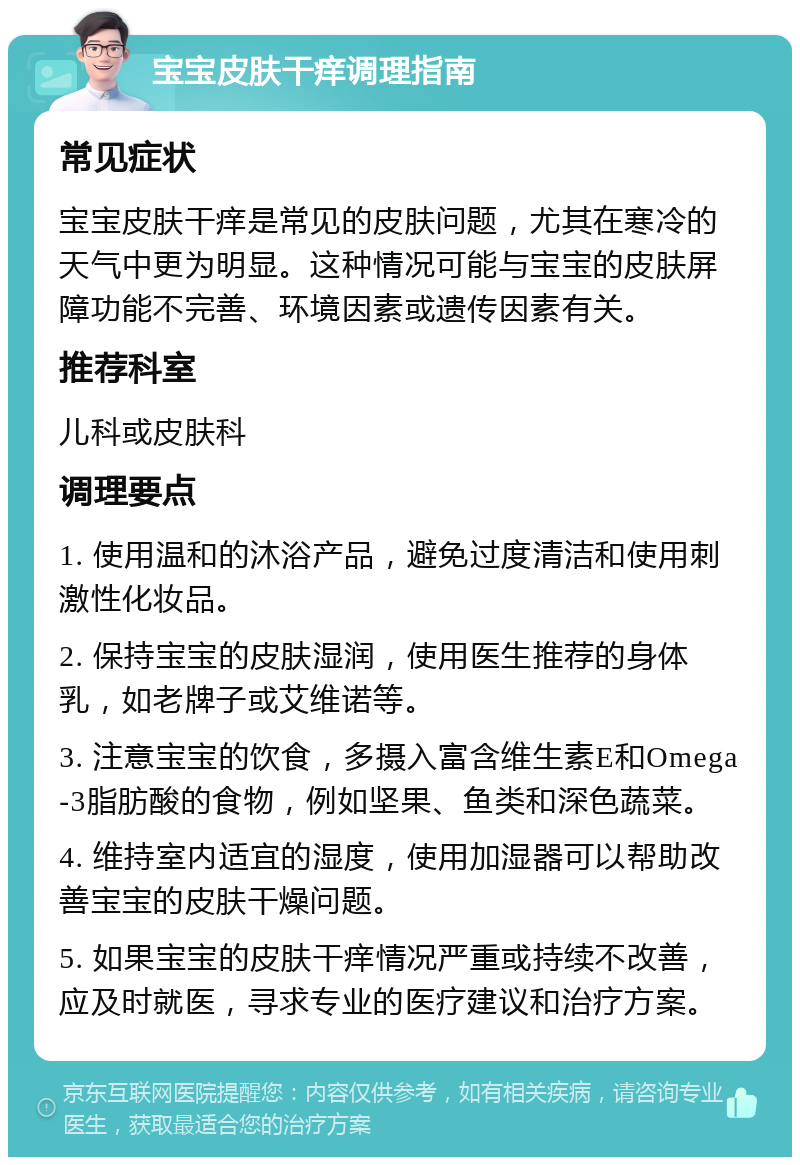 宝宝皮肤干痒调理指南 常见症状 宝宝皮肤干痒是常见的皮肤问题，尤其在寒冷的天气中更为明显。这种情况可能与宝宝的皮肤屏障功能不完善、环境因素或遗传因素有关。 推荐科室 儿科或皮肤科 调理要点 1. 使用温和的沐浴产品，避免过度清洁和使用刺激性化妆品。 2. 保持宝宝的皮肤湿润，使用医生推荐的身体乳，如老牌子或艾维诺等。 3. 注意宝宝的饮食，多摄入富含维生素E和Omega-3脂肪酸的食物，例如坚果、鱼类和深色蔬菜。 4. 维持室内适宜的湿度，使用加湿器可以帮助改善宝宝的皮肤干燥问题。 5. 如果宝宝的皮肤干痒情况严重或持续不改善，应及时就医，寻求专业的医疗建议和治疗方案。