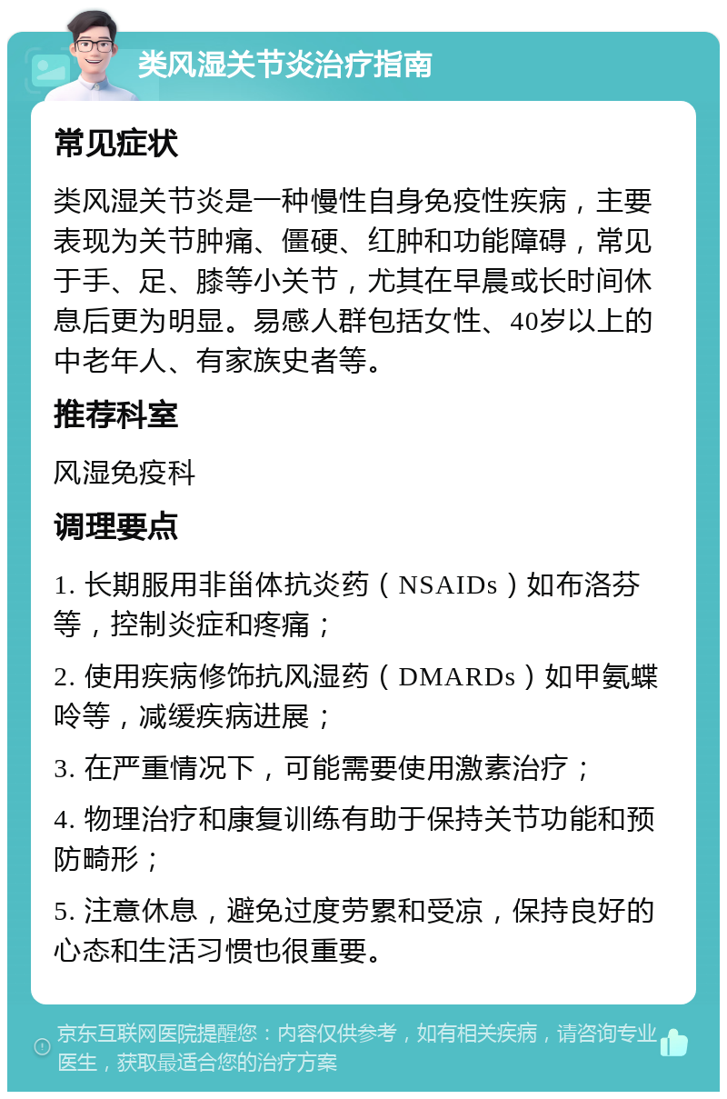 类风湿关节炎治疗指南 常见症状 类风湿关节炎是一种慢性自身免疫性疾病，主要表现为关节肿痛、僵硬、红肿和功能障碍，常见于手、足、膝等小关节，尤其在早晨或长时间休息后更为明显。易感人群包括女性、40岁以上的中老年人、有家族史者等。 推荐科室 风湿免疫科 调理要点 1. 长期服用非甾体抗炎药（NSAIDs）如布洛芬等，控制炎症和疼痛； 2. 使用疾病修饰抗风湿药（DMARDs）如甲氨蝶呤等，减缓疾病进展； 3. 在严重情况下，可能需要使用激素治疗； 4. 物理治疗和康复训练有助于保持关节功能和预防畸形； 5. 注意休息，避免过度劳累和受凉，保持良好的心态和生活习惯也很重要。