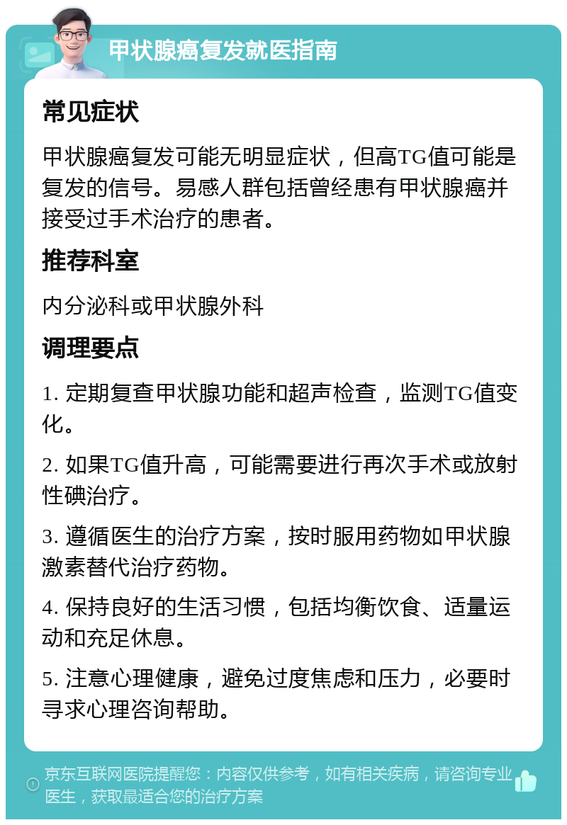 甲状腺癌复发就医指南 常见症状 甲状腺癌复发可能无明显症状，但高TG值可能是复发的信号。易感人群包括曾经患有甲状腺癌并接受过手术治疗的患者。 推荐科室 内分泌科或甲状腺外科 调理要点 1. 定期复查甲状腺功能和超声检查，监测TG值变化。 2. 如果TG值升高，可能需要进行再次手术或放射性碘治疗。 3. 遵循医生的治疗方案，按时服用药物如甲状腺激素替代治疗药物。 4. 保持良好的生活习惯，包括均衡饮食、适量运动和充足休息。 5. 注意心理健康，避免过度焦虑和压力，必要时寻求心理咨询帮助。