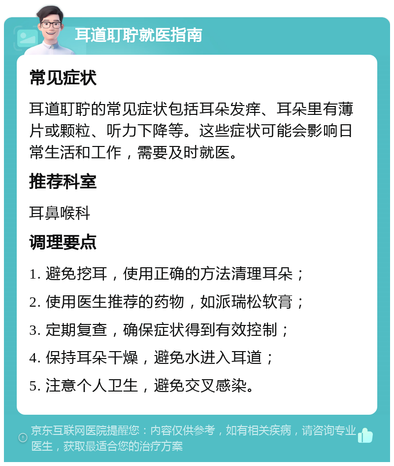 耳道耵聍就医指南 常见症状 耳道耵聍的常见症状包括耳朵发痒、耳朵里有薄片或颗粒、听力下降等。这些症状可能会影响日常生活和工作，需要及时就医。 推荐科室 耳鼻喉科 调理要点 1. 避免挖耳，使用正确的方法清理耳朵； 2. 使用医生推荐的药物，如派瑞松软膏； 3. 定期复查，确保症状得到有效控制； 4. 保持耳朵干燥，避免水进入耳道； 5. 注意个人卫生，避免交叉感染。