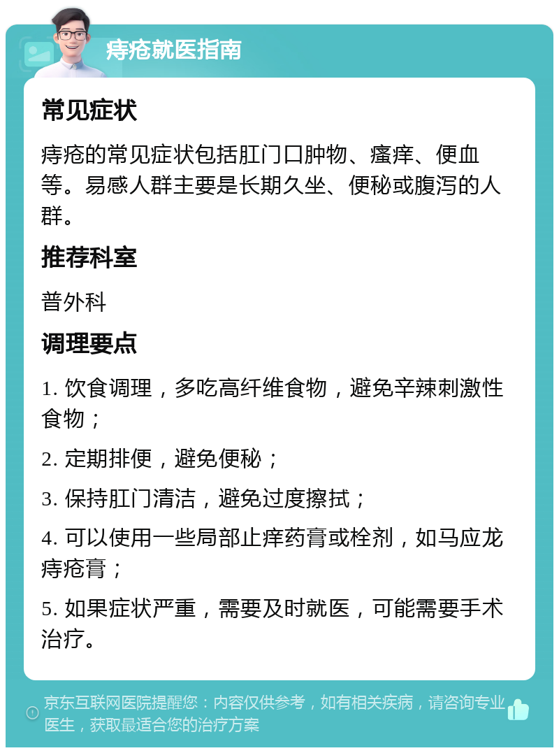 痔疮就医指南 常见症状 痔疮的常见症状包括肛门口肿物、瘙痒、便血等。易感人群主要是长期久坐、便秘或腹泻的人群。 推荐科室 普外科 调理要点 1. 饮食调理，多吃高纤维食物，避免辛辣刺激性食物； 2. 定期排便，避免便秘； 3. 保持肛门清洁，避免过度擦拭； 4. 可以使用一些局部止痒药膏或栓剂，如马应龙痔疮膏； 5. 如果症状严重，需要及时就医，可能需要手术治疗。