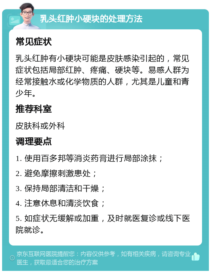 乳头红肿小硬块的处理方法 常见症状 乳头红肿有小硬块可能是皮肤感染引起的，常见症状包括局部红肿、疼痛、硬块等。易感人群为经常接触水或化学物质的人群，尤其是儿童和青少年。 推荐科室 皮肤科或外科 调理要点 1. 使用百多邦等消炎药膏进行局部涂抹； 2. 避免摩擦刺激患处； 3. 保持局部清洁和干燥； 4. 注意休息和清淡饮食； 5. 如症状无缓解或加重，及时就医复诊或线下医院就诊。