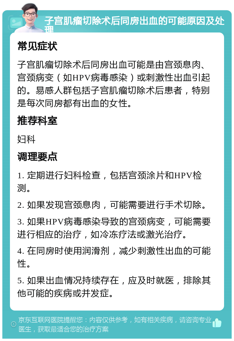 子宫肌瘤切除术后同房出血的可能原因及处理 常见症状 子宫肌瘤切除术后同房出血可能是由宫颈息肉、宫颈病变（如HPV病毒感染）或刺激性出血引起的。易感人群包括子宫肌瘤切除术后患者，特别是每次同房都有出血的女性。 推荐科室 妇科 调理要点 1. 定期进行妇科检查，包括宫颈涂片和HPV检测。 2. 如果发现宫颈息肉，可能需要进行手术切除。 3. 如果HPV病毒感染导致的宫颈病变，可能需要进行相应的治疗，如冷冻疗法或激光治疗。 4. 在同房时使用润滑剂，减少刺激性出血的可能性。 5. 如果出血情况持续存在，应及时就医，排除其他可能的疾病或并发症。