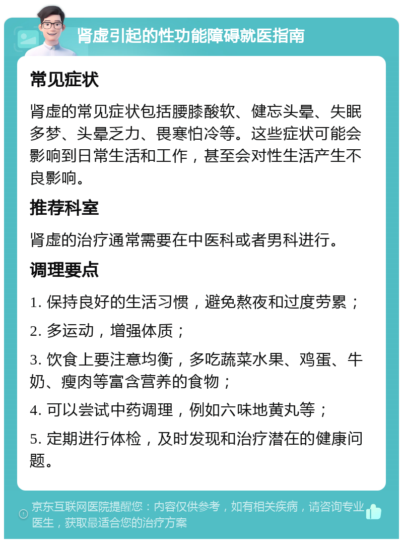 肾虚引起的性功能障碍就医指南 常见症状 肾虚的常见症状包括腰膝酸软、健忘头晕、失眠多梦、头晕乏力、畏寒怕冷等。这些症状可能会影响到日常生活和工作，甚至会对性生活产生不良影响。 推荐科室 肾虚的治疗通常需要在中医科或者男科进行。 调理要点 1. 保持良好的生活习惯，避免熬夜和过度劳累； 2. 多运动，增强体质； 3. 饮食上要注意均衡，多吃蔬菜水果、鸡蛋、牛奶、瘦肉等富含营养的食物； 4. 可以尝试中药调理，例如六味地黄丸等； 5. 定期进行体检，及时发现和治疗潜在的健康问题。