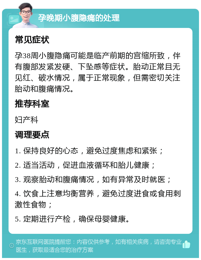 孕晚期小腹隐痛的处理 常见症状 孕38周小腹隐痛可能是临产前期的宫缩所致，伴有腹部发紧发硬、下坠感等症状。胎动正常且无见红、破水情况，属于正常现象，但需密切关注胎动和腹痛情况。 推荐科室 妇产科 调理要点 1. 保持良好的心态，避免过度焦虑和紧张； 2. 适当活动，促进血液循环和胎儿健康； 3. 观察胎动和腹痛情况，如有异常及时就医； 4. 饮食上注意均衡营养，避免过度进食或食用刺激性食物； 5. 定期进行产检，确保母婴健康。