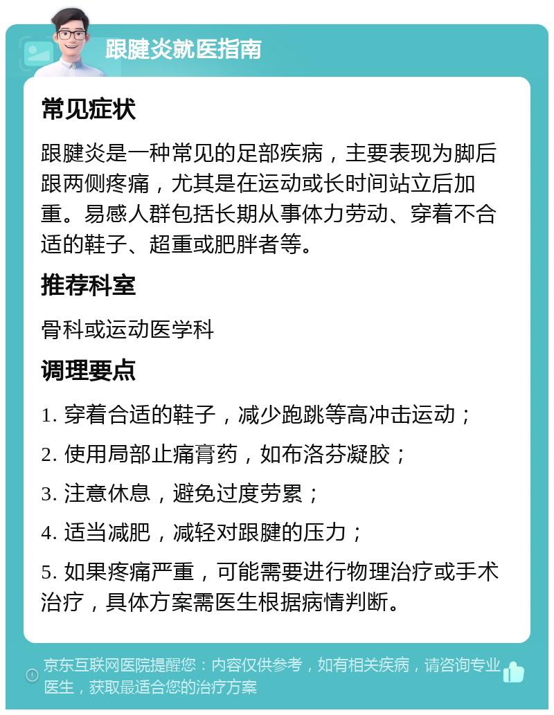 跟腱炎就医指南 常见症状 跟腱炎是一种常见的足部疾病，主要表现为脚后跟两侧疼痛，尤其是在运动或长时间站立后加重。易感人群包括长期从事体力劳动、穿着不合适的鞋子、超重或肥胖者等。 推荐科室 骨科或运动医学科 调理要点 1. 穿着合适的鞋子，减少跑跳等高冲击运动； 2. 使用局部止痛膏药，如布洛芬凝胶； 3. 注意休息，避免过度劳累； 4. 适当减肥，减轻对跟腱的压力； 5. 如果疼痛严重，可能需要进行物理治疗或手术治疗，具体方案需医生根据病情判断。