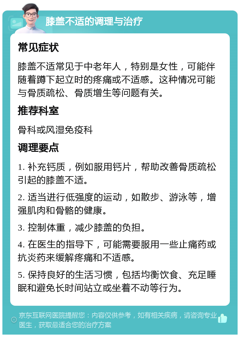 膝盖不适的调理与治疗 常见症状 膝盖不适常见于中老年人，特别是女性，可能伴随着蹲下起立时的疼痛或不适感。这种情况可能与骨质疏松、骨质增生等问题有关。 推荐科室 骨科或风湿免疫科 调理要点 1. 补充钙质，例如服用钙片，帮助改善骨质疏松引起的膝盖不适。 2. 适当进行低强度的运动，如散步、游泳等，增强肌肉和骨骼的健康。 3. 控制体重，减少膝盖的负担。 4. 在医生的指导下，可能需要服用一些止痛药或抗炎药来缓解疼痛和不适感。 5. 保持良好的生活习惯，包括均衡饮食、充足睡眠和避免长时间站立或坐着不动等行为。