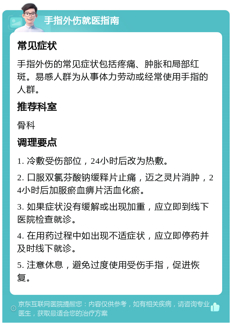 手指外伤就医指南 常见症状 手指外伤的常见症状包括疼痛、肿胀和局部红斑。易感人群为从事体力劳动或经常使用手指的人群。 推荐科室 骨科 调理要点 1. 冷敷受伤部位，24小时后改为热敷。 2. 口服双氯芬酸钠缓释片止痛，迈之灵片消肿，24小时后加服瘀血痹片活血化瘀。 3. 如果症状没有缓解或出现加重，应立即到线下医院检查就诊。 4. 在用药过程中如出现不适症状，应立即停药并及时线下就诊。 5. 注意休息，避免过度使用受伤手指，促进恢复。