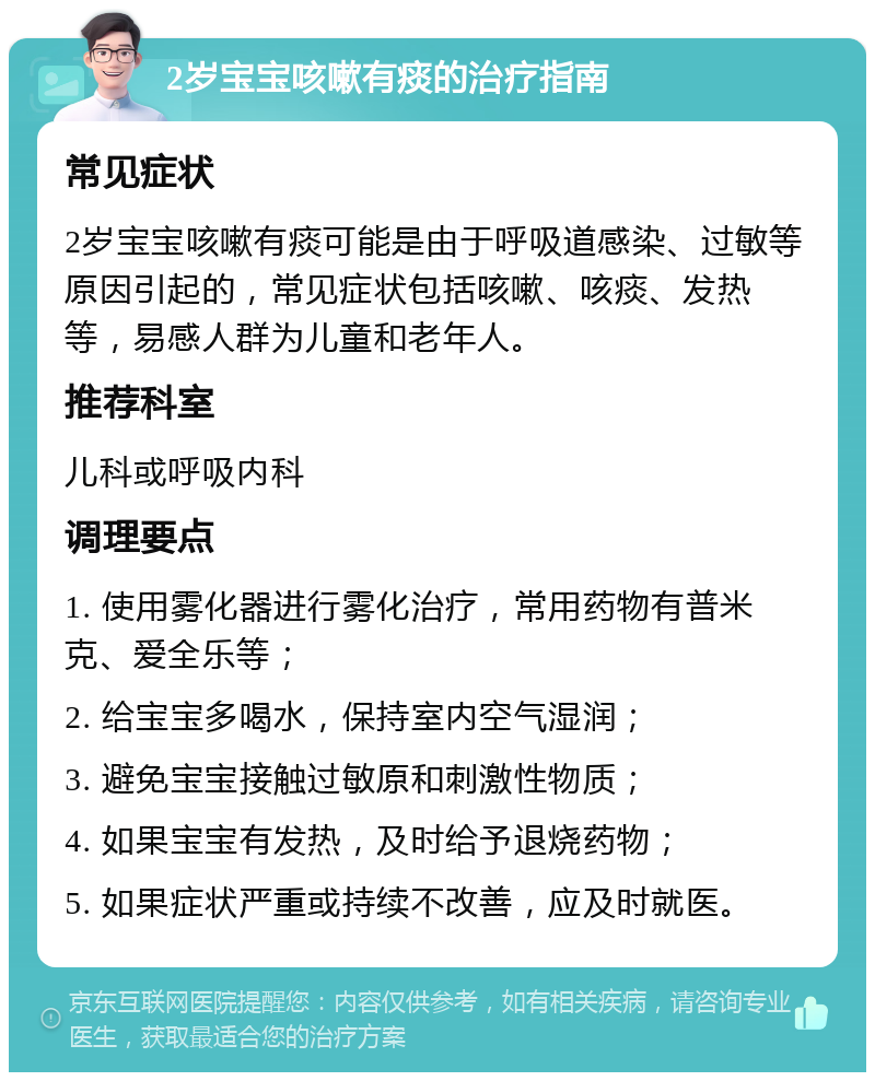 2岁宝宝咳嗽有痰的治疗指南 常见症状 2岁宝宝咳嗽有痰可能是由于呼吸道感染、过敏等原因引起的，常见症状包括咳嗽、咳痰、发热等，易感人群为儿童和老年人。 推荐科室 儿科或呼吸内科 调理要点 1. 使用雾化器进行雾化治疗，常用药物有普米克、爱全乐等； 2. 给宝宝多喝水，保持室内空气湿润； 3. 避免宝宝接触过敏原和刺激性物质； 4. 如果宝宝有发热，及时给予退烧药物； 5. 如果症状严重或持续不改善，应及时就医。